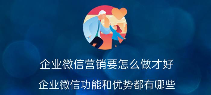 企业微信营销要怎么做才好 企业微信功能和优势都有哪些？